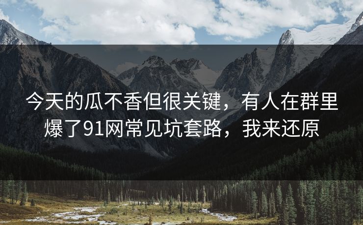 今天的瓜不香但很关键，有人在群里爆了91网常见坑套路，我来还原