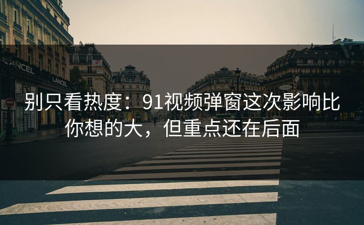 别只看热度：91视频弹窗这次影响比你想的大，但重点还在后面