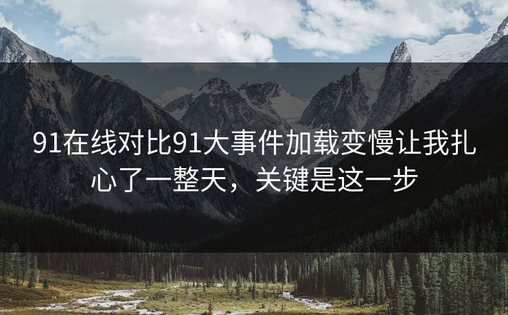 91在线对比91大事件加载变慢让我扎心了一整天，关键是这一步