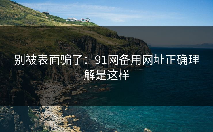别被表面骗了：91网备用网址正确理解是这样