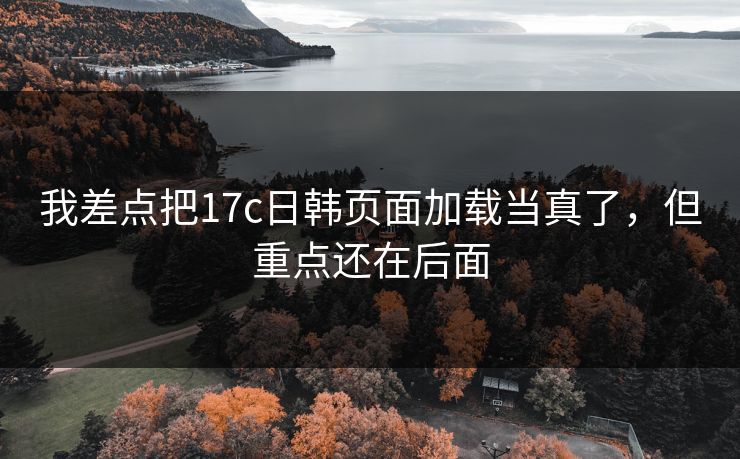 我差点把17c日韩页面加载当真了，但重点还在后面