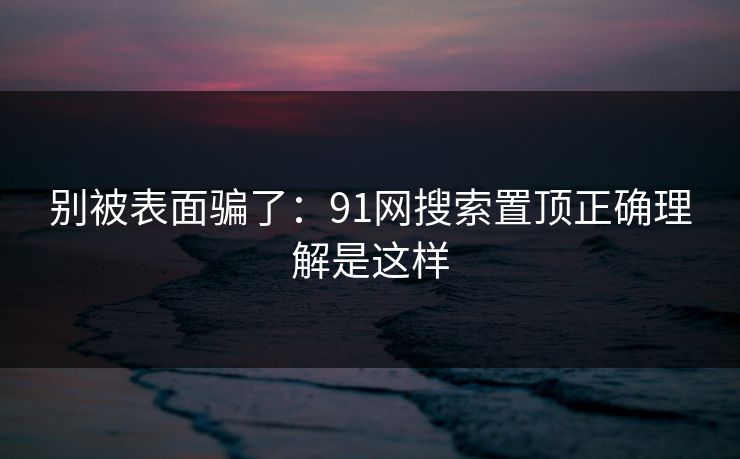 别被表面骗了:91网搜索置顶正确理解是这样 别被表面骗了:91网搜索置顶正确理解是这样