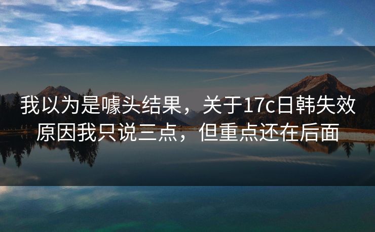 我以为是噱头结果，关于17c日韩失效原因我只说三点，但重点还在后面