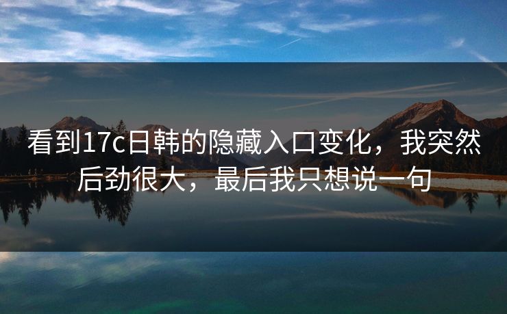看到17c日韩的隐藏入口变化,我突然后劲很大,最后我只想说一句 看到17c日韩的隐藏入口变化,我突然后劲很大,最后我只想说一句