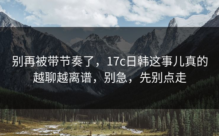 别再被带节奏了,17c日韩这事儿真的越聊越离谱,别急,先别点走 别再被带节奏了,17c日韩这事儿真的越聊越离谱,别急,先别点走