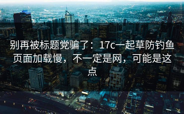 别再被标题党骗了:17c一起草防钓鱼页面加载慢,不一定是网,可能是这点 别再被标题党骗了:17c一起草防钓鱼页面加载慢,不一定是网,可能是这点