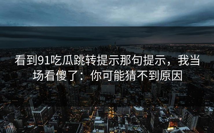 看到91吃瓜跳转提示那句提示,我当场看傻了:你可能猜不到原因 看到91吃瓜跳转提示那句提示,我当场看傻了:你可能猜不到原因