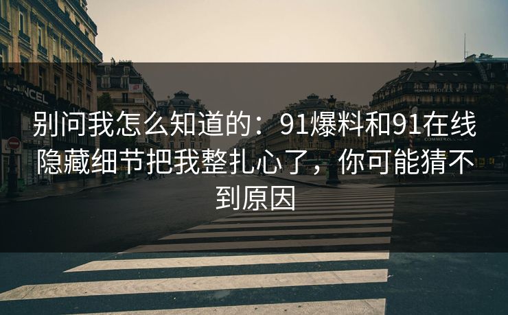 别问我怎么知道的:91爆料和91在线隐藏细节把我整扎心了,你可能猜不到原因 别问我怎么知道的:91爆料和91在线隐藏细节把我整扎心了,你可能猜不到原因