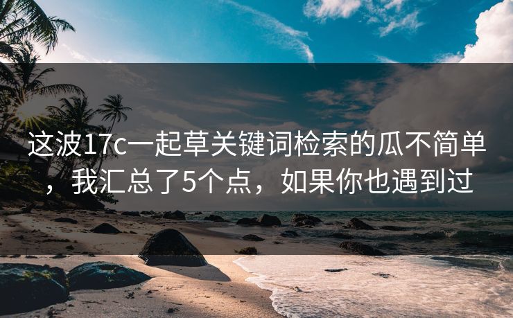 这波17c一起草关键词检索的瓜不简单，我汇总了5个点，如果你也遇到过