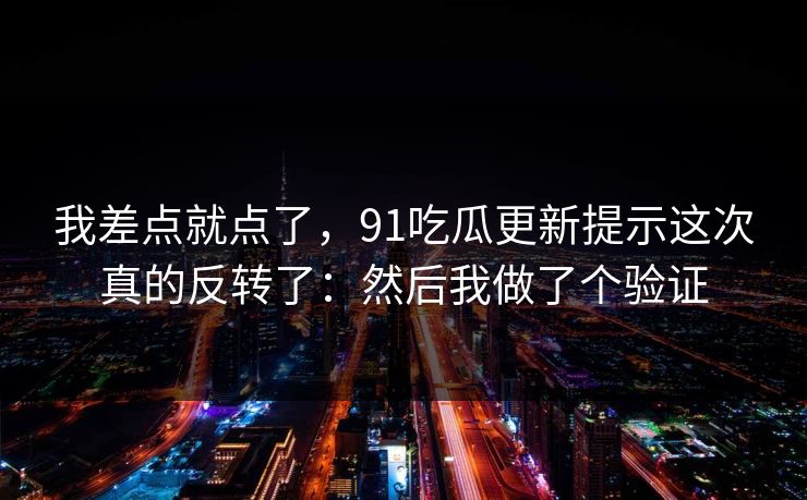 我差点就点了，91吃瓜更新提示这次真的反转了：然后我做了个验证