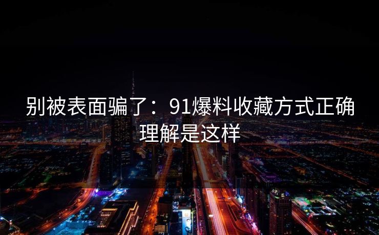 别被表面骗了:91爆料收藏方式正确理解是这样 别被表面骗了:91爆料收藏方式正确理解是这样