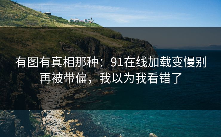 有图有真相那种:91在线加载变慢别再被带偏,我以为我看错了 有图有真相那种:91在线加载变慢别再被带偏,我以为我看错了