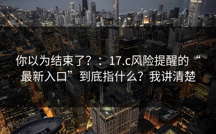 你以为结束了？：17.c风险提醒的“最新入口”到底指什么？我讲清楚