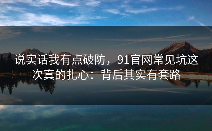 说实话我有点破防，91官网常见坑这次真的扎心：背后其实有套路