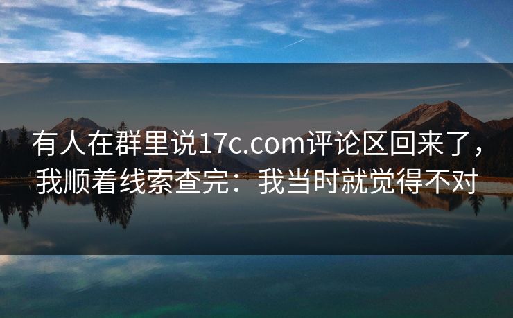 有人在群里说17c.com评论区回来了，我顺着线索查完：我当时就觉得不对