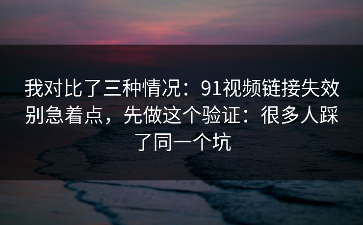 我对比了三种情况：91视频链接失效别急着点，先做这个验证：很多人踩了同一个坑