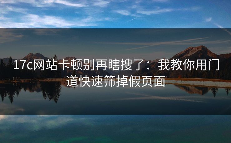 17c网站卡顿别再瞎搜了：我教你用门道快速筛掉假页面