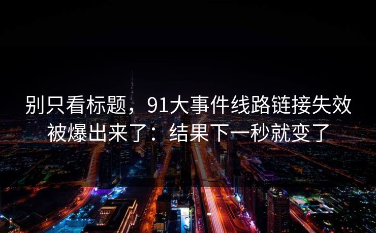 别只看标题，91大事件线路链接失效被爆出来了：结果下一秒就变了