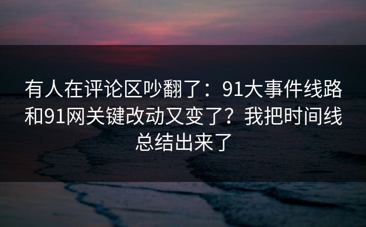 有人在评论区吵翻了：91大事件线路和91网关键改动又变了？我把时间线总结出来了