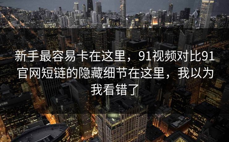新手最容易卡在这里，91视频对比91官网短链的隐藏细节在这里，我以为我看错了