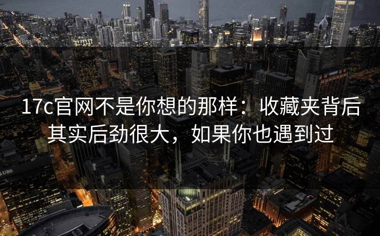 17c官网不是你想的那样：收藏夹背后其实后劲很大，如果你也遇到过