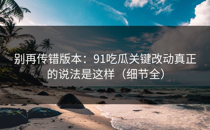 别再传错版本：91吃瓜关键改动真正的说法是这样（细节全）