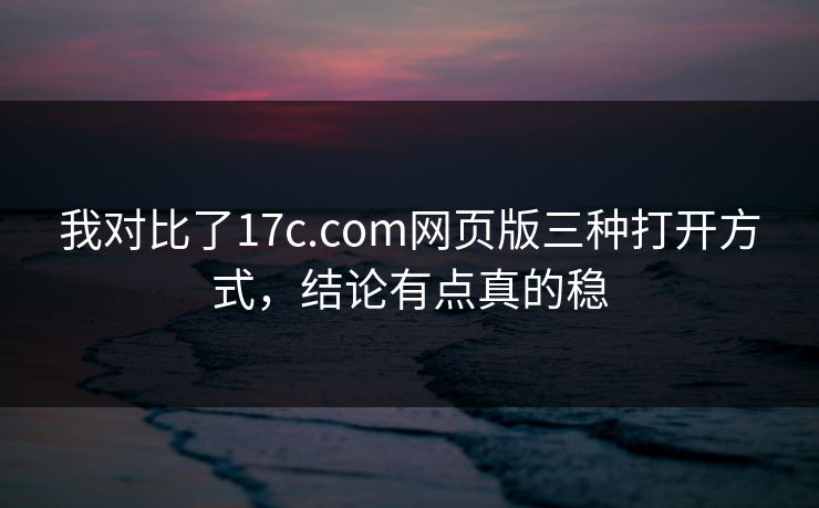 我对比了17c.com网页版三种打开方式，结论有点真的稳