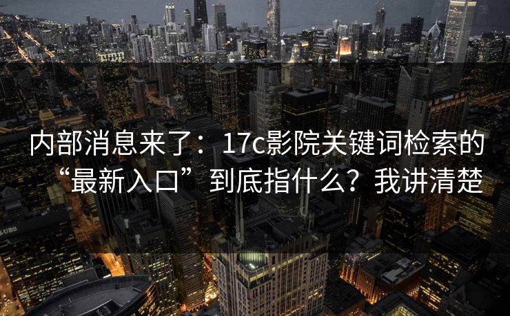 内部消息来了：17c影院关键词检索的“最新入口”到底指什么？我讲清楚