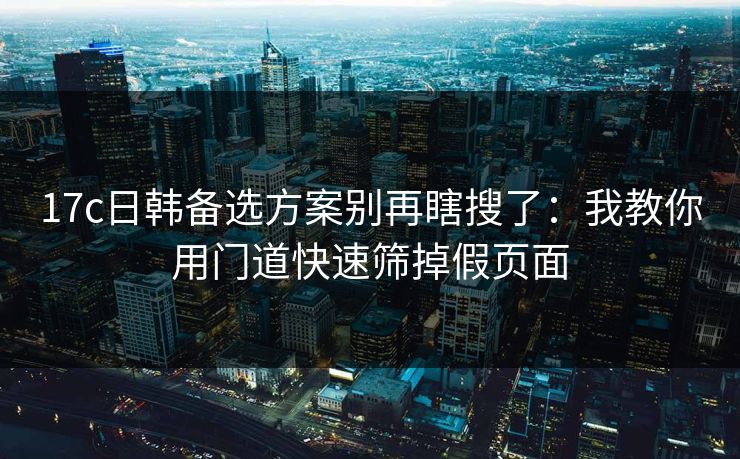 17c日韩备选方案别再瞎搜了：我教你用门道快速筛掉假页面