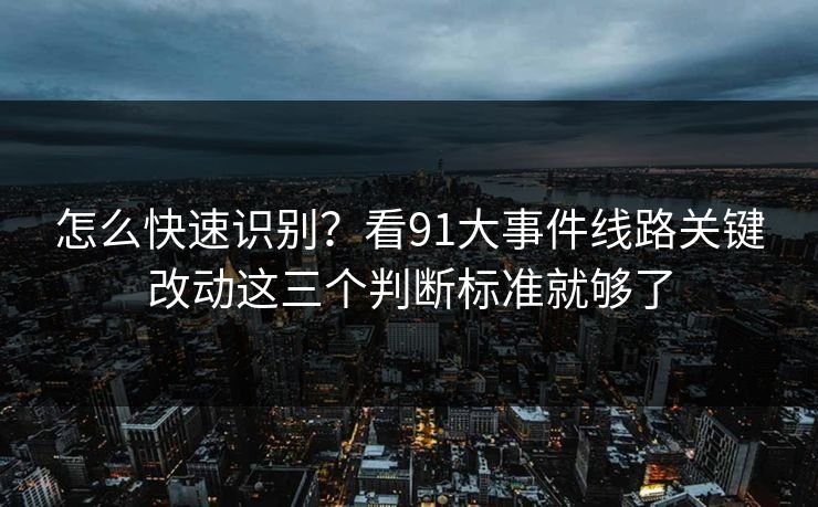 怎么快速识别？看91大事件线路关键改动这三个判断标准就够了