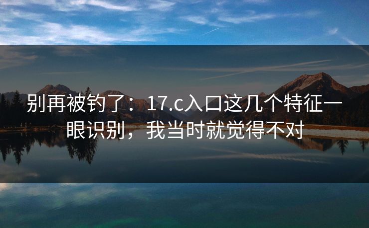 别再被钓了：17.c入口这几个特征一眼识别，我当时就觉得不对