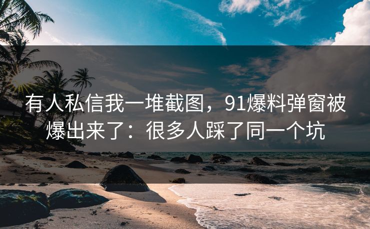 有人私信我一堆截图，91爆料弹窗被爆出来了：很多人踩了同一个坑