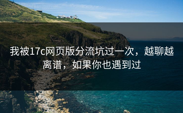 我被17c网页版分流坑过一次，越聊越离谱，如果你也遇到过