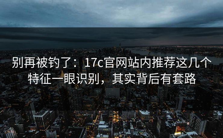 别再被钓了：17c官网站内推荐这几个特征一眼识别，其实背后有套路