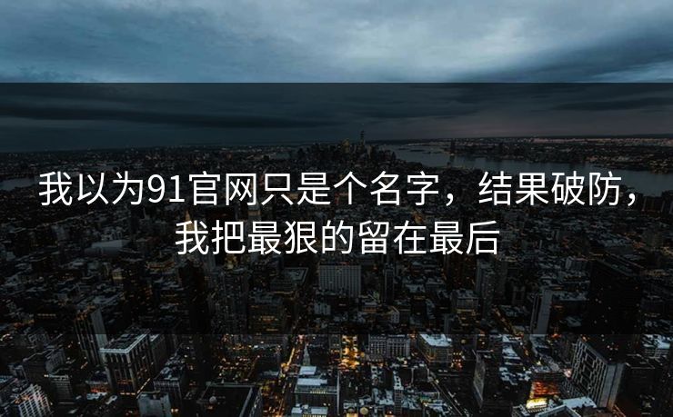 我以为91官网只是个名字，结果破防，我把最狠的留在最后