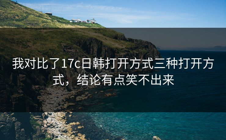 我对比了17c日韩打开方式三种打开方式，结论有点笑不出来