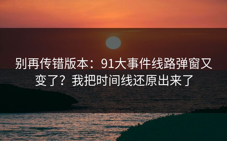 别再传错版本：91大事件线路弹窗又变了？我把时间线还原出来了
