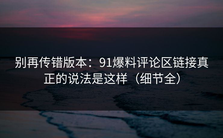 别再传错版本：91爆料评论区链接真正的说法是这样（细节全）