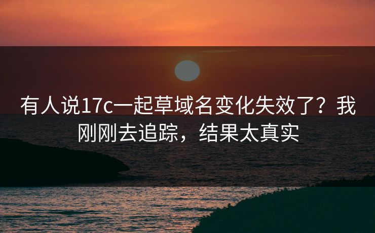 有人说17c一起草域名变化失效了？我刚刚去追踪，结果太真实