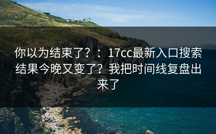 你以为结束了?:17cc最新入口搜索结果今晚又变了?我把时间线复盘出来了 你以为结束了?:17cc最新入口搜索结果今晚又变了?我把时间线复盘出来了