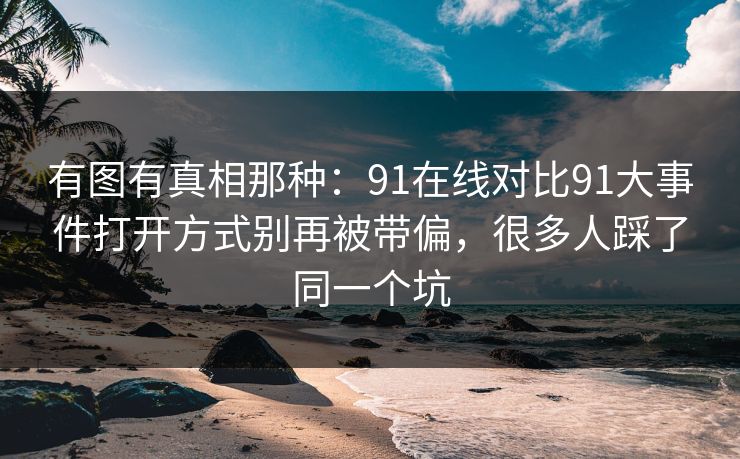 有图有真相那种:91在线对比91大事件打开方式别再被带偏,很多人踩了同一个坑 有图有真相那种:91在线对比91大事件打开方式别再被带偏,很多人踩了同一个坑