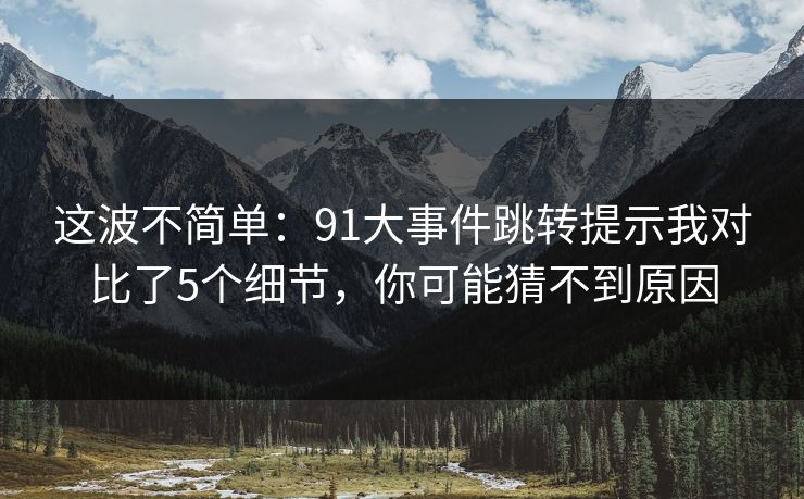这波不简单：91大事件跳转提示我对比了5个细节，你可能猜不到原因