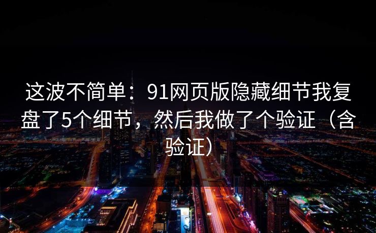 这波不简单：91网页版隐藏细节我复盘了5个细节，然后我做了个验证（含验证）