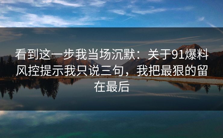 看到这一步我当场沉默:关于91爆料风控提示我只说三句,我把最狠的留在最后 看到这一步我当场沉默:关于91爆料风控提示我只说三句,我把最狠的留在最后