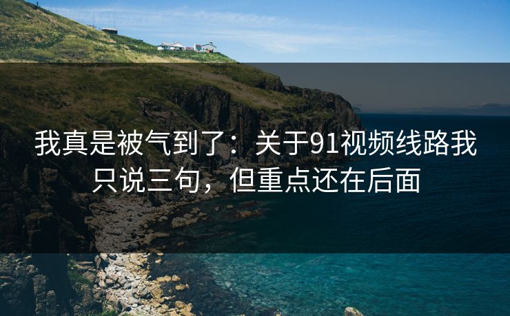 我真是被气到了：关于91视频线路我只说三句，但重点还在后面