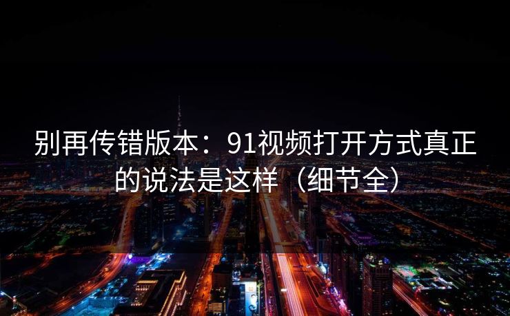 别再传错版本:91视频打开方式真正的说法是这样(细节全) 别再传错版本:91视频打开方式真正的说法是这样(细节全)