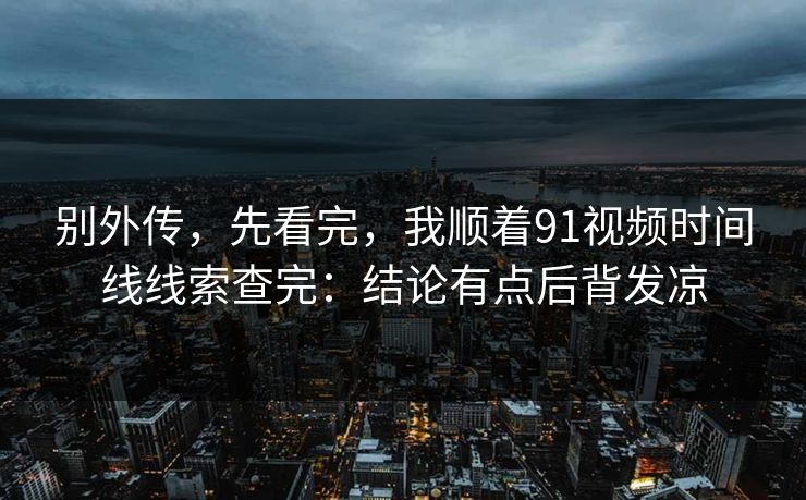 别外传,先看完,我顺着91视频时间线线索查完:结论有点后背发凉 别外传,先看完,我顺着91视频时间线线索查完:结论有点后背发凉