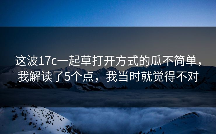 这波17c一起草打开方式的瓜不简单,我解读了5个点,我当时就觉得不对 这波17c一起草打开方式的瓜不简单,我解读了5个点,我当时就觉得不对