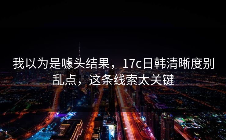 我以为是噱头结果,17c日韩清晰度别乱点,这条线索太关键 我以为是噱头结果,17c日韩清晰度别乱点,这条线索太关键