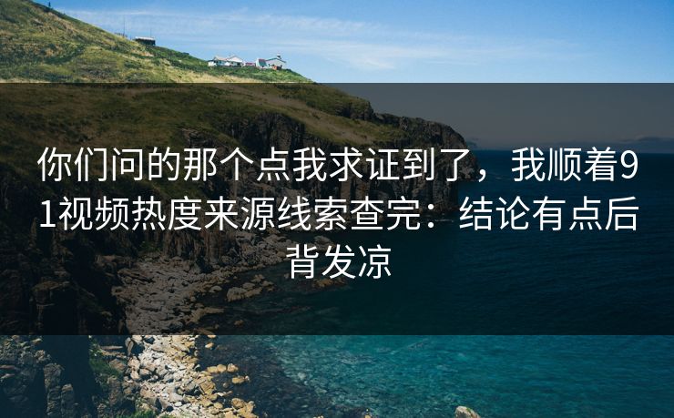 你们问的那个点我求证到了,我顺着91视频热度来源线索查完:结论有点后背发凉 你们问的那个点我求证到了,我顺着91视频热度来源线索查完:结论有点后背发凉
